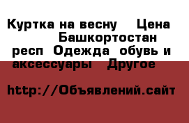 Куртка на весну  › Цена ­ 500 - Башкортостан респ. Одежда, обувь и аксессуары » Другое   